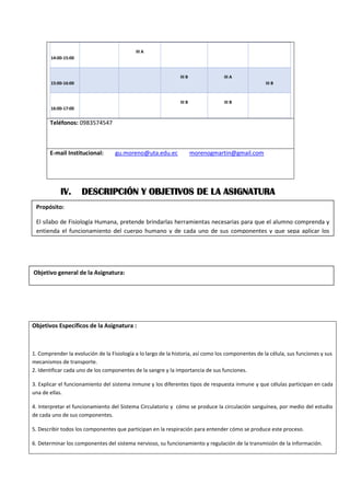 14:00-15:00
III A
15:00-16:00
III B III A
III B
16:00-17:00
III B III B
Teléfonos: 0983574547
E-mail Institucional: gu.moreno@uta.edu.ec morenogmartin@gmail.com
IV. DESCRIPCIÓN Y OBJETIVOS DE LA ASIGNATURA
Objetivos Específicos de la Asignatura :
1. Comprender la evolución de la Fisiología a lo largo de la historia, así como los componentes de la célula, sus funciones y sus
mecanismos de transporte.
2. Identificar cada uno de los componentes de la sangre y la importancia de sus funciones.
3. Explicar el funcionamiento del sistema inmune y los diferentes tipos de respuesta inmune y que células participan en cada
una de ellas.
4. Interpretar el funcionamiento del Sistema Circulatorio y cómo se produce la circulación sanguínea, por medio del estudio
de cada uno de sus componentes.
5. Describir todos los componentes que participan en la respiración para entender cómo se produce este proceso.
6. Determinar los componentes del sistema nervioso, su funcionamiento y regulación de la transmisión de la información.
Objetivo general de la Asignatura:
Evaluar el funcionamiento de los aparatos y sistemas del ser humano para dar atención de enfermería de
Propósito:
El sílabo de Fisiología Humana, pretende brindarlas herramientas necesarias para que el alumno comprenda y
entienda el funcionamiento del cuerpo humano y de cada uno de sus componentes y que sepa aplicar los
 