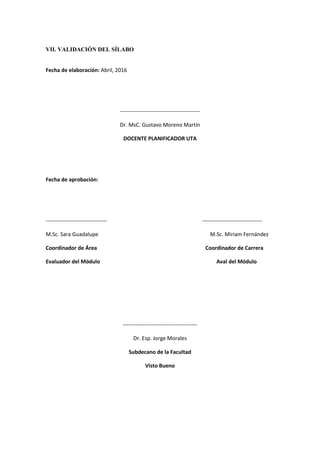 VII. VALIDACIÓN DEL SÍLABO
Fecha de elaboración: Abril, 2016
--------------------------------------------
Dr. MsC. Gustavo Moreno Martín
DOCENTE PLANIFICADOR UTA
Fecha de aprobación:
---------------------------------- ---------------------------------
M.Sc. Sara Guadalupe M.Sc. Miriam Fernández
Coordinador de Área Coordinador de Carrera
Evaluador del Módulo Aval del Módulo
-----------------------------------------
Dr. Esp. Jorge Morales
Subdecano de la Facultad
Visto Bueno
 