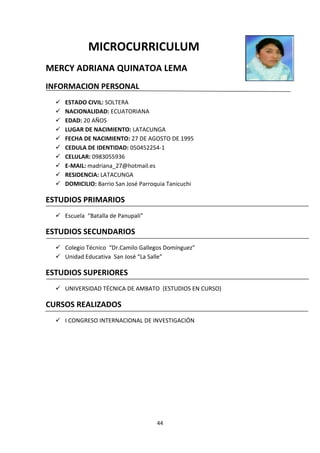 44
MICROCURRICULUM
MERCY ADRIANA QUINATOA LEMA
INFORMACION PERSONAL
 ESTADO CIVIL: SOLTERA
 NACIONALIDAD: ECUATORIANA
 EDAD: 20 AÑOS
 LUGAR DE NACIMIENTO: LATACUNGA
 FECHA DE NACIMIENTO: 27 DE AGOSTO DE 1995
 CEDULA DE IDENTIDAD: 050452254-1
 CELULAR: 0983055936
 E-MAIL: madriana_27@hotmail.es
 RESIDENCIA: LATACUNGA
 DOMICILIO: Barrio San José Parroquia Tanicuchi
ESTUDIOS PRIMARIOS
 Escuela “Batalla de Panupali”
ESTUDIOS SECUNDARIOS
 Colegio Técnico “Dr.Camilo Gallegos Domínguez”
 Unidad Educativa San José “La Salle”
ESTUDIOS SUPERIORES
 UNIVERSIDAD TÉCNICA DE AMBATO (ESTUDIOS EN CURSO)
CURSOS REALIZADOS
 I CONGRESO INTERNACIONAL DE INVESTIGACIÓN
 