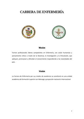 7
CARRERA DE ENFERMERÍA
Misión
Formar profesionales líderes competentes en Enfermería, con visión humanista y
pensamiento crítico a través de la Docencia, la Investigación y la Vinculación, que
apliquen, promuevan y difundan el conocimiento respondiendo a las necesidades del
país.
Visión
La Carrera de Enfermería por sus niveles de excelencia se constituirá en una unidad
académica de formación superior con liderazgo y proyección nacional e internacional.
 