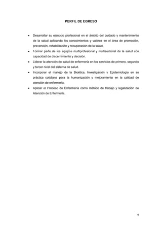 9
PERFIL DE EGRESO
 Desarrollar su ejercicio profesional en el ámbito del cuidado y mantenimiento
de la salud aplicando los conocimientos y valores en el área de promoción,
prevención, rehabilitación y recuperación de la salud.
 Formar parte de los equipos multiprofesional y multisectorial de la salud con
capacidad de discernimiento y decisión.
 Liderar la atención de salud de enfermería en los servicios de primero, segundo
y tercer nivel del sistema de salud.
 Incorporar el manejo de la Bioética, Investigación y Epidemiologia en su
práctica cotidiana para la humanización y mejoramiento en la calidad de
atención de enfermería.
 Aplicar el Proceso de Enfermería como método de trabajo y legalización de
Atención de Enfermería.
 