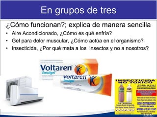 En grupos de tres
¿Cómo funcionan?; explica de manera sencilla
• Aire Acondicionado, ¿Cómo es qué enfría?
• Gel para dolor muscular, ¿Cómo actúa en el organismo?
• Insecticida, ¿Por qué mata a los insectos y no a nosotros?
 