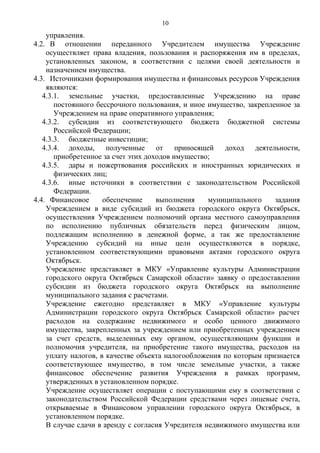 управления.
4.2. В отношении переданного Учредителем имущества Учреждение
осуществляет права владения, пользования и распоряжения им в пределах,
установленных законом, в соответствии с целями своей деятельности и
назначением имущества.
4.3. Источниками формирования имущества и финансовых ресурсов Учреждения
являются:
4.3.1. земельные участки, предоставленные Учреждению на праве
постоянного бессрочного пользования, и иное имущество, закрепленное за
Учреждением на праве оперативного управления;
4.3.2. субсидии из соответствующего бюджета бюджетной системы
Российской Федерации;
4.3.3. бюджетные инвестиции;
4.3.4. доходы, полученные от приносящей доход деятельности,
приобретенное за счет этих доходов имущество;
4.3.5. дары и пожертвования российских и иностранных юридических и
физических лиц;
4.3.6. иные источники в соответствии с законодательством Российской
Федерации.
4.4. Финансовое обеспечение выполнения муниципального задания
Учреждением в виде субсидий из бюджета городского округа Октябрьск,
осуществления Учреждением полномочий органа местного самоуправления
по исполнению публичных обязательств перед физическим лицом,
подлежащим исполнению в денежной форме, а так же предоставление
Учреждению субсидий на иные цели осуществляются в порядке,
установленном соответствующими правовыми актами городского округа
Октябрьск.
Учреждение представляет в МКУ «Управление культуры Администрации
городского округа Октябрьск Самарской области» заявку о предоставлении
субсидии из бюджета городского округа Октябрьск на выполнение
муниципального задания с расчетами.
Учреждение ежегодно представляет в МКУ «Управление культуры
Администрации городского округа Октябрьск Самарской области» расчет
расходов на содержание недвижимого и особо ценного движимого
имущества, закрепленных за учреждением или приобретенных учреждением
за счет средств, выделенных ему органом, осуществляющим функции и
полномочия учредителя, на приобретение такого имущества, расходов на
уплату налогов, в качестве объекта налогообложения по которым признается
соответствующее имущество, в том числе земельные участки, а также
финансовое обеспечение развития Учреждения в рамках программ,
утвержденных в установленном порядке.
Учреждение осуществляет операции с поступающими ему в соответствии с
законодательством Российской Федерации средствами через лицевые счета,
открываемые в Финансовом управлении городского округа Октябрьск, в
установленном порядке.
В случае сдачи в аренду с согласия Учредителя недвижимого имущества или
10
 