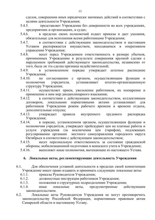 сделок, совершении иных юридически значимых действий в соответствии с
целями деятельности Учреждения;
5.4.5. представляет Учреждение без доверенности во всех учреждениях,
предприятиях и организациях, в судах;
5.4.6. в пределах своих полномочий издает приказы и дает указания,
обязательные для исполнения всеми работниками Учреждения;
5.4.7. в соответствии с действующим законодательством и настоящим
Уставом распоряжается имуществом, находящимся в оперативном
управлении Учреждения;
5.4.8. несет перед Учреждением ответственность в размере убытков,
причиненных Учреждению в результате совершения крупной сделки с
нарушением требований действующего законодательства, независимо от
того, была ли эта сделка признана недействительной;
5.4.9. в установленном порядке утверждает штатное расписание
Учреждения;
5.4.10. по согласованию с органом, осуществляющим функции и
полномочия учредителя, устанавливает штатно-организационную
структуру Учреждения;
5.4.11. осуществляет прием, увольнение работников, их поощрение и
применение к ним мер дисциплинарного взыскания;
5.4.12. в соответствии с действующим законодательством, коллективным
договором, локальными нормативными актами устанавливает для
работников Учреждения режим рабочего времени и времени отдыха,
дополнительные отпуска;
5.4.13. утверждает правила внутреннего трудового распорядка
Учреждения;
5.4.14. в порядке, установленном органом, осуществляющим функции и
полномочия учредителя, утверждает прейскурант цен на платные работы и
услуги учреждения (за исключения цен (тарифов), подлежащих
регулированию органами местного самоуправления городского округа
Октябрьск в соответствии с действующим законодательством;
5.4.15. несет персональную ответственность за состояние гражданской
обороны, мобилизационной подготовки и воинского учета в Учреждении;
5.4.16. выполняет иные полномочия, вытекающие из настоящего Устава.
6. Локальные акты, регламентирующие деятельность Учреждения
6.1. Для обеспечения уставной деятельности в пределах своей компетенции
Учреждение имеет право издавать и принимать следующие локальные акты:
6.1.1. приказы Руководителя Учреждения;
6.1.2. должностные инструкции работников Учреждения;
6.1.3. положения о структурных подразделениях Учреждения;
6.1.4. иные локальные акты, предусмотренные действующим
законодательством.
6.2. Локальные акты Руководителя Учреждения не могут противоречить
законодательству Российской Федерации, нормативным правовым актам
Самарской области и настоящему Уставу.
13
 
