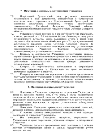 7. Отчетность и контроль за деятельностью Учреждения
7.1. Оперативный бухгалтерский учет результатов финансово-
хозяйственной и иной деятельности, статистическая и бухгалтерская
отчетность может осуществляться Централизованной бухгалтерией на
основании заключенного соглашения, согласно действующему
законодательству Российской Федерации, Самарской области,
муниципальными правовыми актами городского округа Октябрьск Самарской
области.
7.2. Учреждение обязано ежегодно до 1 апреля текущего года представлять
в орган, указанный в п. 7.1 настоящего Устава обновленную карту учета
муниципального имущества, копию балансового отчета, а также иные
документы об изменении данных об объектах учета Реестра муниципальной
собственности городского округа Октябрьск Самарской области. За
искажение отчетности должностные лица Учреждения несут установленную
законодательством Российской Федерации дисциплинарную,
административную и уголовную ответственность.
7.3. Контроль за деятельностью Учреждения осуществляется органом,
осуществляющим функции и полномочия учредителя, а также налоговыми и
иными органами в пределах их компетенции, на которые в соответствии с
действующим законодательством возложена проверка деятельности
муниципальных учреждений.
7.4. Контроль за эффективностью использования и сохранностью
имущества, закрепленного за Учреждением на праве оперативного
управления, осуществляет Учредитель.
7.5. Контроль за деятельностью Учреждения и условиями предоставления
услуг для реализации уставных целей в связи с исполнением муниципального
задания осуществляется в порядке, установленном муниципальными
правовыми актами городского округа Октябрьск Самарской области.
8. Прекращение деятельности Учреждения
8.1. Деятельность Учреждения прекращается по решению Учредителя, а
также на основании решения суда, в том числе, в случае осуществления
деятельности без надлежащей лицензии, либо осуществления деятельности,
запрещенной законом, либо осуществления деятельности, не соответствующей
уставным целям Учреждения, в порядке, установленном действующим
законодательством.
8.2. Ликвидация Учреждения производится ликвидационной комиссией,
созданной в порядке, установленном действующим законодательством.
8.3. С момента создания ликвидационной комиссии к ней переходят
полномочия по управлению Учреждением.
8.4. При ликвидации Учреждения имущество, закрепленное за
Учреждением на праве оперативного управления, поступает в распоряжение
Учредителя.
8.5. Учреждение считается прекратившим свою деятельность с момента
внесения соответствующей записи в Единый государственный реестр
юридических лиц.
14
 