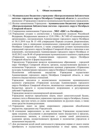 1. Общие положения
1.1. Муниципальное бюджетное учреждение «Централизованная библиотечная
система» городского округа Октябрьск Самарской области (в дальнейшем
именуемое «Учреждение») является муниципальным бюджетным учреждением.
1.2. Полное наименование Учреждения - муниципальное бюджетное учреждение
«Централизованная библиотечная система» городского округа Октябрьск
Самарской области
1.3. Сокращенное наименование Учреждения – МБУ «ЦБС г.о. Октябрьск».
1.4. Учреждение создано в соответствии с Гражданским кодексом Российской
Федерации, Федеральным законом от 12.01.1996 г. № 7-ФЗ «О некоммерческих
организациях», постановлением Администрации городского округа Октябрьск
от 30.11.2010 года № 15 «Об утверждении Порядка создания, реорганизации,
изменения типа и ликвидации муниципальных учреждений городского округа
Октябрьск Самарской области, а также утверждения уставов муниципальных
учреждений городского округа Октябрьск Самарской области и внесения в них
изменений», постановлением Администрации городского округа Октябрьск от
16.02.2012 года № 68 «О реорганизации муниципального казенного учреждения
«Управление культуры Администрации городского округа Октябрьск
Самарской области» в форме выделения».
Учредителем Учреждения является муниципальное образование – городской
округ Октябрьск Самарской области; органом, осуществляющим функции и
полномочия Учредителя – муниципальное казенное учреждение «Управление
культуры Администрации городского округа Октябрьск Самарской области».
Полномочия собственника имущества Учреждения осуществляет
Администрации городского округа Октябрьск Самарской области, в лице
комитета имущественных отношений.
Учреждение находится в ведомственном подчинении муниципального
казенного учреждения «Управление культуры Администрации городского
округа Октябрьск Самарской области», являющегося главным распорядителем
бюджетных средств и осуществляющего координацию и регулирование
действий Учреждения.
Учреждение является некоммерческой организацией.
Учреждение является юридическим лицом, имеет самостоятельный баланс,
лицевые счета в Финансовом управлении городского округа Октябрьск, бланки,
штампы, круглую печать со своим наименованием на русском языке, а также
иные средства индивидуализации.
1.5. Учреждение имеет на праве оперативного управления обособленное
имущество, переданное ему Учредителем.
1.6. В отношении закрепленного за ним имущества Учреждение осуществляет
права владения, пользования и распоряжения таким имуществом в пределах,
установленных законом, в соответствии с целями своей деятельности,
заданиями органа, осуществляющего функции и полномочия учредителя и
назначением имущества.
1.7. Для достижения целей своей деятельности учреждение вправе от своего имени
приобретать и осуществлять имущественные и иные права, исполнять
3
 