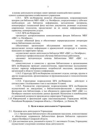 в основе деятельности которых лежит принцип взаимодействия в рамках
единого административно-хозяйственного управления.
1.14.1. ЦГБ им.Некрасова является объединяющим, координирующим
центром для библиотек МБУ «ЦБС г.о. Октябрьск», сосредотачивает у себя всю
необходимую для библиотек информацию, методические материалы,
концентрирует специальный фонд местных документов, развивает отдельные
современные технологии, предоставляет на их основе информационные,
сервисные, коммерческие услуги.
1.14.2. ЦГБ им.Некрасова:
-организует централизованное комплектование фондов библиотек МБУ
«ЦБС г.о. Октябрьск»;
-создает обменный фонд и обеспечивает перераспределение литературы
между библиотеками системы;
-обеспечивает организацию обслуживания населения на местах,
предоставляет полную информацию о краеведческой литературе и изданиях,
вышедших на территории города;
-осуществляет анализ деятельности библиотек МБУ «ЦБС г.о. Октябрьск»;
-организует профессиональное обучение библиотечных работников;
-оказывает методическую помощь библиотекам МБУ «ЦБС г.о.
Октябрьск».
-самостоятельно и совместно с другими библиотеками и организациями
ЦГБ им.Некрасова проводит социологические, маркетинговые исследования:
изучает характер информационных потребностей населения, предприятий,
организаций в области чтения и информации.
1.14.3. Структуру ЦГБ им.Некрасова составляют отделы, сектора, группы и
другие подразделения, организованные по функциональным и технологическим
принципам.
1.14.4. Структурные подразделения ЦГБ им.Некрасова действуют в
соответствии с положениями о них и настоящим Уставом.
1.14.5. Руководство структурными подразделениями ЦГБ им.Некрасова
осуществляют их заведующие, а библиотеками-филиалами - заведующие
филиалами или библиотекари, в чьи обязанности директором МБУ «ЦБС г.о.
Октябрьск» вменено исполнение данных функций. Назначение и освобождение
от занимаемой должности производится директором Учреждения.
1.15. Юридический и фактический адрес (местонахождение) Учреждения: 445240,
Российская Федерация, Самарская область, г. Октябрьск, ул.Ленина, 90.
2. Цели и виды деятельности Учреждения
2.1. Основная цель деятельности Учреждения:
2.1.1. Организация библиотечного обслуживания населения, комплектование
и обеспечение сохранности библиотечных фондов библиотек городского
округа Октябрьск Самарской области.
2.2. Для достижения цели, указанной в пункте 2.1. настоящего Устава, Учреждение
осуществляет следующие основные виды деятельности:
5
 