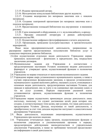 2.3.15. Издание произведений автора;
2.3.16. Методические консультации библиотекам других ведомств;
2.2.17. Создание видеоролика (из материала заказчика или с поиском
материала);
2.3.18. Создание электронной презентации (из материала заказчика или с
поиском материала);
2.3.19. Предоставление площадей библиотеки под внутреннюю и внешнюю
рекламу;
2.3.20. Сдача помещений и оборудования, в т.ч. мультимедийного, в аренду;
2.3.21. Продажа списанной литературы в рамках действующего
законодательства РФ;
2.3.22. Осуществление цифрового фотографирования и печати документов;
2.3.23. Организация, проведение культурно-массовых и просветительских
мероприятий;
Иные виды предпринимательской деятельности, направленные на
расширение перечня предоставляемых пользователям библиотек услуг и
социально-творческое развитие библиотек.
2.4.Для осуществления отдельных видов деятельности Учреждение вправе
привлекать исполнителей – физических и юридических лиц, посредством
заключения договоров.
2.5.Муниципальные задания для Учреждения в соответствии с
предусмотренными настоящим Уставом основными видами деятельности
формирует и утверждает орган, осуществляющий функции и полномочия
учредителя.
2.6.Учреждение не вправе отказаться от выполнения муниципального задания.
2.7.Учреждение вправе сверх установленного муниципального задания, а также в
случаях определенных федеральными законами, в пределах установленного
муниципального задания выполнять работы, оказывать услуги, относящиеся к
основным видам деятельности, предусмотренным настоящим Уставом, для
граждан и юридических лиц за плату и на одинаковых при оказании одних и
тех же услуг условиях. Порядок определения указанной платы
устанавливается органом, осуществляющим функции и полномочия
учредителя.
2.8.Учреждение вправе осуществлять приносящую доходы деятельность лишь
постольку, поскольку это служит достижению целей, ради которых оно
создано, и соответствующую этим целям, при условии, что такая деятельность
предусмотрена Уставом. Доходы, полученные от такой деятельности, и
приобретенное за счет этих доходов имущество поступают в самостоятельное
распоряжение Учреждения.
2.9. Виды деятельности, подлежащие лицензированию, осуществляются
Учреждением при наличии лицензии.
2.10. Учреждение отчитываться перед органом, осуществляющим функции и
полномочия учредителя и уполномоченными органами в порядке,
предусмотренном действующим законодательством и учредительным
документами Учреждения, а также по требованию читателей предоставляет
им информацию о своей деятельности.
7
 