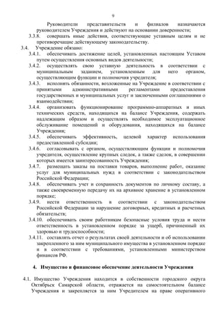 Руководители представительств и филиалов назначаются
руководителем Учреждения и действуют на основании доверенности;
3.3.8. совершать иные действия, соответствующие уставным целям и не
противоречащие действующему законодательству.
3.4. Учреждение обязано:
3.4.1. обеспечивать достижение целей, установленных настоящим Уставом
путем осуществления основных видов деятельности;
3.4.2. осуществлять свою уставную деятельность в соответствии с
муниципальным заданием, установленным для него органом,
осуществляющим функции и полномочия учредителя;
3.4.3. исполнять обязанности, возложенные на Учреждение в соответствии с
принятыми административными регламентами предоставления
государственных и муниципальных услуг и заключенными соглашениями о
взаимодействии;
3.4.4. организовать функционирование программно-аппаратных и иных
технических средств, находящихся на балансе Учреждения, содержать
надлежащим образом и осуществлять необходимое эксплуатационное
обслуживание помещений и оборудования, находящихся на балансе
Учреждения;
3.4.5. обеспечивать эффективность, целевой характер использования
предоставленной субсидии;
3.4.6. согласовывать с органом, осуществляющим функции и полномочия
учредителя, осуществление крупных следок, а также сделок, в совершении
которых имеется заинтересованность Учреждения;
3.4.7. размещать заказы на поставки товаров, выполнение работ, оказание
услуг для муниципальных нужд в соответствии с законодательством
Российской Федерации;
3.4.8. обеспечивать учет и сохранность документов по личному составу, а
также своевременную передачу их на архивное хранение в установленном
порядке;
3.4.9. нести ответственность в соответствии с законодательством
Российской Федерации за нарушение договорных, кредитных и расчетных
обязательств;
3.4.10. обеспечивать своим работникам безопасные условия труда и нести
ответственность в установленном порядке за ущерб, причиненный их
здоровью и трудоспособности;
3.4.11. составлять отчет о результатах своей деятельности и об использовании
закрепленного за ним муниципального имущества в установленном порядке
и в соответствии с требованиями, установленными министерством
финансов РФ.
4. Имущество и финансовое обеспечение деятельности Учреждения
4.1. Имущество Учреждения находится в собственности городского округа
Октябрьск Самарской области, отражается на самостоятельном балансе
Учреждения и закрепляется за ним Учредителем на праве оперативного
9
 