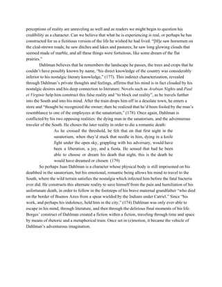 perceptions of reality are unraveling as well and as readers we might begin to question his 
credibility as a character. Can we believe that what he is experiencing is real, or perhaps he has 
constructed for us a fictitious version of the life he wished he had lived. “[H]e saw horsemen on 
the clod­strewn roads; he saw ditches and lakes and pastures; he saw long glowing clouds that 
seemed made of marble, and all these things were fortuitous, like some dream of the flat 
prairies.” 
Dahlman believes that he remembers the landscape he passes, the trees and crops that he 
couldn’t have possibly known by name, “his direct knowledge of the country was considerably 
inferior to his nostalgic literary knowledge,” (177). This indirect characterization, revealed 
through Dahlman’s private thoughts and feelings, affirms that his mind is in fact clouded by his 
nostalgic desires and his deep connection to literature. Novels such as ​Arabian Nights and ​Paul 
et Virginie help him construct this false reality and “to block out reality”, as he travels further 
into the South and into his mind. After the train drops him off in a desolate town, he enters a 
store and “thought he recognized the owner; then he realized that he’d been fooled by the man’s 
resemblance to one of the employees at the sanatorium,” (178). Once again, Dahlman is 
conflicted by his two opposing realities: the dying man in the sanatorium, and the adventurous 
traveler of the South. He choses the later reality in order to die a romantic death:  
As he crossed the threshold, he felt that on that first night in the                           
sanatorium, when they’d stuck that needle in him, dying in a knife                       
fight under the open sky, grappling with his adversary, would have                     
been a liberation, a joy, and a fiesta. He sensed that had he been                           
able to choose or dream his death that night, this is the death he                           
would have dreamed or chosen. (179) 
So perhaps Juan Dahlman is a character whose physical body is still imprisoned on his 
deathbed in the sanatorium, but his emotional, romantic being allows his mind to travel to the 
South, where the wild terrain satisfies the nostalgia which infected him before the fatal bacteria 
ever did. He constructs this alternate reality to save himself from the pain and humiliation of his 
unfortunate death, in order to follow in the footsteps of his brave maternal grandfather “who died 
on the border of Buenos Aires from a spear wielded by the Indians under Catriel.” Since “his 
work, and perhaps his indolence, held him in the city,” (174) Dahlman was only ever able to 
escape in his mind, through literature, and then through the delirious final moments of his life. 
Borges’ construct of Dahlman created a fiction within a fiction, traveling through time and space 
by means of rhetoric and a metaphorical train. Once set in (e)motion, it became the vehicle of 
Dahlman’s adventurous imagination.  
 
 