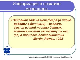 Крашенинникова Л., 2005 missing_link@mail.ru
Информация в практике
менеджера
«Основная задача менеджера (в плане
работы с данными) - извлечь
смысл из той лавины данных,
которая грозит захлестнуть его
(ее) в процессе деятельности»
Martin, Powell, 1992
«Основная задача менеджера (в плане
работы с данными) - извлечь
смысл из той лавины данных,
которая грозит захлестнуть его
(ее) в процессе деятельности»
Martin, Powell, 1992
 