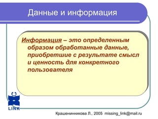 Крашенинникова Л., 2005 missing_link@mail.ru
Данные и информация
Информация – это определенным
образом обработанные данные,
приобретшие с результате смысл
и ценность для конкретного
пользователя
Информация – это определенным
образом обработанные данные,
приобретшие с результате смысл
и ценность для конкретного
пользователя
 