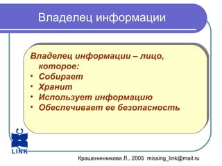 Крашенинникова Л., 2005 missing_link@mail.ru
Владелец информации
Владелец информации – лицо,
которое:
• Собирает
• Хранит
• Использует информацию
• Обеспечивает ее безопасность
Владелец информации – лицо,
которое:
• Собирает
• Хранит
• Использует информацию
• Обеспечивает ее безопасность
 