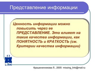 Крашенинникова Л., 2005 missing_link@mail.ru
Представление информации
Ценность информации можно
повысить через ее
ПРЕДСТАВЛЕНИЕ. Это влияет на
такие качества информации, как
ПОНЯТНОСТЬ и КРАТКОСТЬ (см.
Критерии качества информации)
Ценность информации можно
повысить через ее
ПРЕДСТАВЛЕНИЕ. Это влияет на
такие качества информации, как
ПОНЯТНОСТЬ и КРАТКОСТЬ (см.
Критерии качества информации)
 