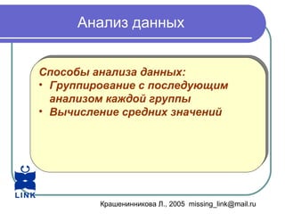 Крашенинникова Л., 2005 missing_link@mail.ru
Анализ данных
Способы анализа данных:
• Группирование с последующим
анализом каждой группы
• Вычисление средних значений
Способы анализа данных:
• Группирование с последующим
анализом каждой группы
• Вычисление средних значений
 