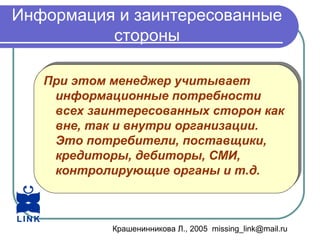 Крашенинникова Л., 2005 missing_link@mail.ru
Информация и заинтересованные
стороны
При этом менеджер учитывает
информационные потребности
всех заинтересованных сторон как
вне, так и внутри организации.
Это потребители, поставщики,
кредиторы, дебиторы, СМИ,
контролирующие органы и т.д.
При этом менеджер учитывает
информационные потребности
всех заинтересованных сторон как
вне, так и внутри организации.
Это потребители, поставщики,
кредиторы, дебиторы, СМИ,
контролирующие органы и т.д.
 