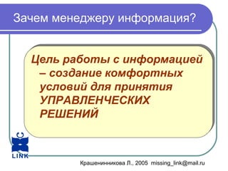 Крашенинникова Л., 2005 missing_link@mail.ru
Зачем менеджеру информация?
Цель работы с информацией
– создание комфортных
условий для принятия
УПРАВЛЕНЧЕСКИХ
РЕШЕНИЙ
Цель работы с информацией
– создание комфортных
условий для принятия
УПРАВЛЕНЧЕСКИХ
РЕШЕНИЙ
 