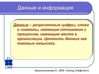 Крашенинникова Л., 2005 missing_link@mail.ru
Данные и информация
Данные – разрозненные цифры, слова
и символы, имеющие отношение к
процессам, имеющим место в
организации. Ценность данных как
таковых невысока.
Данные – разрозненные цифры, слова
и символы, имеющие отношение к
процессам, имеющим место в
организации. Ценность данных как
таковых невысока.
 