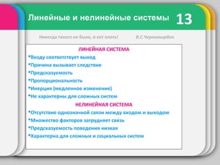 13Линейные и нелинейные системы
ЛИНЕЙНАЯ СИСТЕМА
Входу соответствует выход
Причина вызывает следствие
Предсказуемость
Пропорциональность
Инерция (медленное изменение)
Не характерны для сложных систем
НЕЛИНЕЙНАЯ СИСТЕМА
Отсутствие однозначной связи между входом и выходом
Множество факторов затрудняет связь
Предсказуемость поведения низкая
Характерна для сложных и социальных систем
Никогда такого не было, и вот опять! В.С.Черномырдин
 