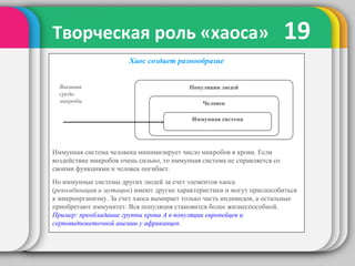 19Творческая роль «хаоса»
Хаос создает разнообразие
Иммунная система человека минимизирует число микробов в крови. Если
воздействие микробов очень сильно, то иммунная система не справляется со
своими функциями и человек погибает.
Но иммунные системы других людей за счет элементов хаоса
(рекомбинация и мутации) имеют другие характеристики и могут приспособиться
к микроорганизму. За счет хаоса вымирает только часть индивидов, а остальные
приобретают иммунитет. Вся популяция становится более жизнеспособной.
Пример: преобладание группы крова А в популяции европейцев и
серповиднокеточной анемии у африканцев.
Внешняя
среда:
микробы
Популяция людей
Человек
Иммунная система
 
