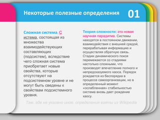 Сложная система. С
истема, состоящая из
множества
взаимодействующих
составляющих
(подсистем), вследствие
чего сложная система
приобретает новые
свойства, которые
отсутствуют на
подсистемном уровне и не
могут быть сведены к
свойствам подсистемного
уровня.
01
Там, где не указано иное, определения взяты из Wikipedia
Теория сложности: это новая
научная парадигма. Системы
находятся в постоянном движении,
взаимодействия с внешней средой,
перерабатывая информацию и
осуществляя обратную связь.
Стадии динамического покоя
перемежаются со стадиями
настолько сложными, что
производят впечатление полного и
непредсказуемого хаоса. Порядок
рождается из беспорядка в
процессе самоорганизации, но в
определенный момент
«ослабленная» стабильностью
система вновь дает рождение
хаосу.
Некоторые полезные определения
 