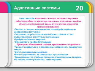 20Адаптивные системы
Адаптивными называют системы, которые сохраняют
работоспособность при непредвиденных изменениях свойств
объекта и окружающей среды путем смены алгоритма
функционирования.
•Состоят из многих компонентов, взаимодействующих не
иерархически (случайно)
•Постоянно тасуют строительные блоки, собирая из них
многоуровневые структуры и организации
•Требуют подпитки энергией
•Обучаются и предвидят будущее
Принципы адаптивных систем, приложимые к стратегии
•Рискуют находиться в в равновесии, которое есть предвестник
смерти
•Могут самоорганизовываться
•Могут существовать на грани хаоса при эволюции
•Характеризуются слабыми причинно-следственными связями.
•Их скорее можно раскачать, чем направить.
 
