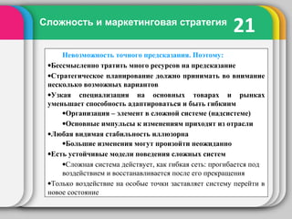 21Сложность и маркетинговая стратегия
Невозможность точного предсказания. Поэтому:
•Бессмысленно тратить много ресурсов на предсказание
•Стратегическое планирование должно принимать во внимание
несколько возможных вариантов
•Узкая специализация на основных товарах и рынках
уменьшает способность адаптироваться и быть гибкиим
•Организация – элемент в сложной системе (надсистеме)
•Основные импульсы к изменениям приходят из отрасли
•Любая видимая стабильность иллюзорна
•Большие изменения могут произойти неожиданно
•Есть устойчивые модели поведения сложных систем
•Сложная система действует, как гибкая сеть: прогибается под
воздействием и восстанавливается после его прекращения
•Только воздействие на особые точки заставляет систему перейти в
новое состояние
 