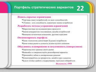 22Портфель стратегических вариантов
.Понять скрытые ограничения
Торговцы знают потребителей, но мало «способностей»
«Узники» - есть способности, ограничено знание потребителя
.Разработать методы устранения ограничений
Маркетинговые исследования (риск прошлого)
Знания конкурентов и поставщиков, жалобы потребителей
Внимание нетипичным компаниям, другими отраслями
.Оптимизировать портфель
Какие технологии удовлетворят будущие потребности
Какие новые рынки и сегменты должна изучить компания
.Объединить планирование и ситуативность (оппортунизм)
Переосмыслите границы своего рынка
Выявляйте и совершенствуйте разнообразные варианты
Принимайте гибкие и своевременные решения
Концентрируйтесь на приоритетах, меняйте курс и акценты
Будьте готовы к работе с подрядчиками; тщательно отбирайте их
Вильямсон, 1999
 