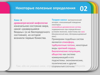 02
Теория хаоса: математический
аппарат, описывающий поведение
некоторых
нелинейных динамических систем,
подверженных при определённых
условиях явлению, известному как хаос
(динамический хаос, детерминированый
хаос).
Примерами подобных систем
являются атмосфера,
турбулентные потоки, некоторые
виды аритмий сердца,
биологические популяции,
общество как система
коммуникаций и его
подсистемы: экономические,
политические и другие
социальные системы.
Некоторые полезные определения
Хаос: в
древнегреческой мифологии
изначальное состояние мира,
некой «разверзшейся
бездны» (а не беспорядочного
состояния), из которой
возникли первые божества.
Там, где не указано иное, определения взяты из Wikipedia
 