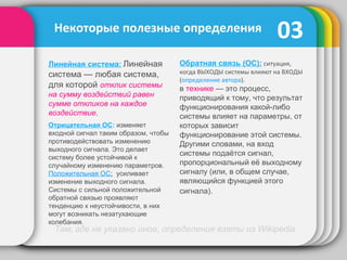 03
Обратная связь (ОС): ситуация,
когда ВЫХОДЫ системы влияют на ВХОДЫ
(определение автора).
в технике — это процесс,
приводящий к тому, что результат
функционирования какой-либо
системы влияет на параметры, от
которых зависит
функционирование этой системы.
Другими словами, на вход
системы подаётся сигнал,
пропорциональный её выходному
сигналу (или, в общем случае,
являющийся функцией этого
сигнала).
Некоторые полезные определения
Линейная система: Линейная
система — любая система,
для которой отклик системы
на сумму воздействий равен
сумме откликов на каждое
воздействие.
Там, где не указано иное, определения взяты из Wikipedia
Отрицательная ОС: изменяет
входной сигнал таким образом, чтобы
противодействовать изменению
выходного сигнала. Это делает
систему более устойчивой к
случайному изменению параметров.
Положительная ОС: усиливает
изменение выходного сигнала.
Системы с сильной положительной
обратной связью проявляют
тенденцию к неустойчивости, в них
могут возникать незатухающие
колебания.
 