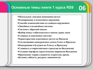 06Основные темы книги 1 курса RS9
•Ментальные ловушки понимания систем
•Планирование в изменчивом окружении
•Способы взаимодействия со сложным окружением
•Линейные и нелинейные системы
•Системы с обратной связью
•Выбор между стабильностью и хаосом; грань хаоса
•Сложные и адаптивные системы
•Характеристики адаптивных систем по Паскалю
•Составляющие конкурентного успеха Хэмел и Прахалад
•Конкуренция в будущем по Хэмелу и Прахаладу
•Сложность и маркетинговые стратегии по Вильямсону
•Создание портфеля стратегических вариантов Вильямсон
•Применение теории сложности: (стратегия, время,
обучение, гибкость, ресурсы, зависимости)
 