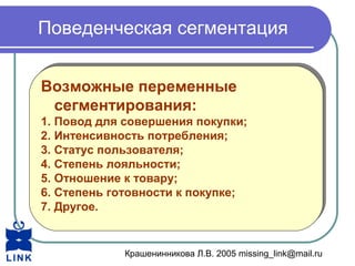 Крашенинникова Л.В. 2005 missing_link@mail.ru
Поведенческая сегментация
Возможные переменные
сегментирования:
1. Повод для совершения покупки;
2. Интенсивность потребления;
3. Статус пользователя;
4. Степень лояльности;
5. Отношение к товару;
6. Степень готовности к покупке;
7. Другое.
Возможные переменные
сегментирования:
1. Повод для совершения покупки;
2. Интенсивность потребления;
3. Статус пользователя;
4. Степень лояльности;
5. Отношение к товару;
6. Степень готовности к покупке;
7. Другое.
 