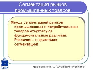 Крашенинникова Л.В. 2005 missing_link@mail.ru
Сегментация рынков
промышленных товаров
Между сегментацией рынков
промышленных и потребительских
товаров отсутствуют
фундаментальные различия.
Различия – в критериях
сегментации!
Между сегментацией рынков
промышленных и потребительских
товаров отсутствуют
фундаментальные различия.
Различия – в критериях
сегментации!
 