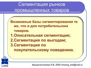 Крашенинникова Л.В. 2005 missing_link@mail.ru
Сегментация рынков
промышленных товаров
Возможные базы сегментирования те
же, что и для потребительских
товаров.
1.Описательная сегментация;
2.Сегментация по выгодам;
3.Сегментация по
покупательскому поведению.
Возможные базы сегментирования те
же, что и для потребительских
товаров.
1.Описательная сегментация;
2.Сегментация по выгодам;
3.Сегментация по
покупательскому поведению.
 