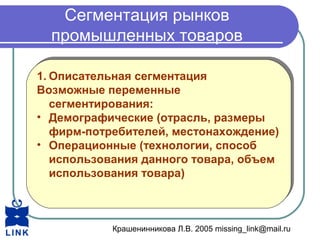 Крашенинникова Л.В. 2005 missing_link@mail.ru
Сегментация рынков
промышленных товаров
1. Описательная сегментация
Возможные переменные
сегментирования:
• Демографические (отрасль, размеры
фирм-потребителей, местонахождение)
• Операционные (технологии, способ
использования данного товара, объем
использования товара)
1. Описательная сегментация
Возможные переменные
сегментирования:
• Демографические (отрасль, размеры
фирм-потребителей, местонахождение)
• Операционные (технологии, способ
использования данного товара, объем
использования товара)
 