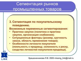 Крашенинникова Л.В. 2005 missing_link@mail.ru
Сегментация рынков
промышленных товаров
3. Сегментация по покупательскому
поведению.
Возможные переменные сегментирования:
• Практика закупок (политика и практика
закупок, организация снабжения);
• Ситуационные факторы (размер, срочность
заказа, область применения товара);
• Особенности личности покупателя
(лояльность к продавцу, склонность к риску,
сходство личностей покупателя-продавца).
3. Сегментация по покупательскому
поведению.
Возможные переменные сегментирования:
• Практика закупок (политика и практика
закупок, организация снабжения);
• Ситуационные факторы (размер, срочность
заказа, область применения товара);
• Особенности личности покупателя
(лояльность к продавцу, склонность к риску,
сходство личностей покупателя-продавца).
 