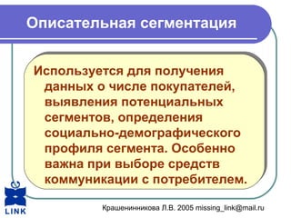 Крашенинникова Л.В. 2005 missing_link@mail.ru
Описательная сегментация
Используется для получения
данных о числе покупателей,
выявления потенциальных
сегментов, определения
социально-демографического
профиля сегмента. Особенно
важна при выборе средств
коммуникации с потребителем.
Используется для получения
данных о числе покупателей,
выявления потенциальных
сегментов, определения
социально-демографического
профиля сегмента. Особенно
важна при выборе средств
коммуникации с потребителем.
 