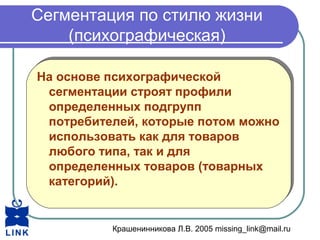 Крашенинникова Л.В. 2005 missing_link@mail.ru
Сегментация по стилю жизни
(психографическая)
На основе психографической
сегментации строят профили
определенных подгрупп
потребителей, которые потом можно
использовать как для товаров
любого типа, так и для
определенных товаров (товарных
категорий).
На основе психографической
сегментации строят профили
определенных подгрупп
потребителей, которые потом можно
использовать как для товаров
любого типа, так и для
определенных товаров (товарных
категорий).
 