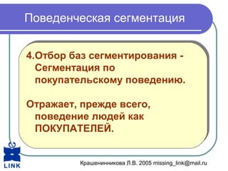 Крашенинникова Л.В. 2005 missing_link@mail.ru
Поведенческая сегментация
4.Отбор баз сегментирования -
Сегментация по
покупательскому поведению.
Отражает, прежде всего,
поведение людей как
ПОКУПАТЕЛЕЙ.
4.Отбор баз сегментирования -
Сегментация по
покупательскому поведению.
Отражает, прежде всего,
поведение людей как
ПОКУПАТЕЛЕЙ.
 