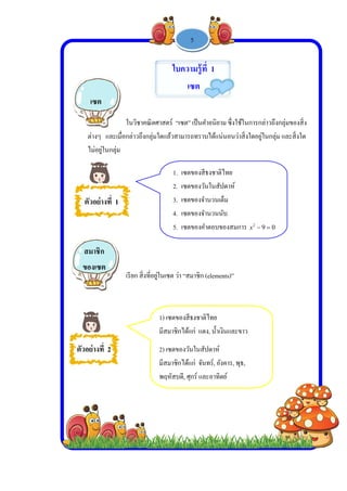  
 
 
 
ต่า
ไม่
ตัวอ
ตัวอย่า
เซ
สมา
ของ
งๆ และเมื่อ
ม่อยู่ในกลุ่ม
อย่างที่ 1
างที่ 2
ซต
าชิก
งเซต
ในวิชาคณิตศ
กล่าวถึงกลุ่ม
เรียก สิ่งที่อยู่
-
1. เซต
2. เซต
3. เซต
4. เซต
5. เซต
1) เซตของสี
มีสมาชิกได้
2) เซตของวั
มีสมาชิกได้
พฤหัสบดี, ศ
ใบคว
เ
ศาสตร์ “เซต”
ใดแล้วสามาร
ยู่ในเซต ว่า “ส
1 -
ตของสีธงชาติ
ตของวันในสั
ตของจํานวนเ
ตของจํานวนน
ตของคําตอบข
สีธงชาติไทย
้แก่ แดง, นํ้าเ
วันในสัปดาห์
้แก่ จันทร์, อั
ศุกร์ และอาทิ
วามรู้ที่ 1
เซต
” เป็นคําอนิย
รถทราบได้แน
สมาชิก (elem
25
ติไทย
สัปดาห์
เต็ม
นับ
ของสมการ x
เงินและขาว
์
อังคาร, พุธ,
ิตย์
าม ซึ่งใช้ในก
น่นอนว่าสิ่งใ
ents)”
092
x
การกล่าวถึงก
ใดอยู่ในกลุ่ม แ
ลุ่มของสิ่ง
และสิ่งใด
 