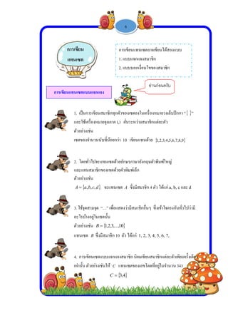  
 
 
 
การเขี
1. เป็
และใ
ตัวอย
เซตข
2. โด
และแ
ตัวอย
A 
3. ใช้
อะไร
ตัวอย
แทนเ
4. กา
เท่านั้
การเขียน
แทนเซต
ขียนแทนเซต
ปนการเขียนส
ใช้เครื่องหมาย
ย่างเช่น
องจํานวนนับ
ดยทั่วไปจะแท
แทนสมาชิกข
ย่างเช่น
 dcba ,,,
้จุดสามจุด “…
รบ้างอยู่ในเซต
ย่างเช่น B
เซต B ซึ่งมีส
ารเขียนเซตแบ
ัน ตัวอย่างเช่น
น
ต
ตแบบแจกแจง
-
มาชิกทุกตัวข
ยจุลภาค (,)
บที่น้อยกว่า 1
ทนเซตด้วยอัก
องเซตด้วยตัว
จะแทนเซต
…” เพื่อแสดง
ตนั้น
 10,...,3,2,1
สมาชิก 10 ตั
บบแจกแจงส
นให้ C แท
 4,3C
การ
1. แ
2. แ
ง
1 -
ของเซตลงใน
คั่นระหว่างส
10 เขียนแทน
กษรภาษาอังก
วพิมพ์เล็ก
A ซึ่งมีสมา
งว่ามีสมาชิกอื

ตัว ได้แก่ 1, 2
มาชิก นิยมเขี
นเซตของเลข
4
รเขียนแทนเซ
แบบแจกแจงส
แบบบอกเงื่อน
6
เครื่องหมายว
สมาชิกแต่ละตั
นด้วย  ,3,2,1
กฤษตัวพิมพ์ใ
ชิก 4 ตัว ได้แ
อื่นๆ ซึ่งเข้าใ
2, 3, 4, 5, 6,
ขียนสมาชิกแต
ขโดดที่อยู่ในจ
ซตอาจเขียนได
สมาชิก
นไขของสมา
อ่านก่อนค
วงเล็บปีกกา “
ตัว
9,8,7,6,5,4,
ใหญ่
แก่ a, b, cแล
ใจตรงกันทั่วไ
7,
ต่ละตัวเพียงค
จํานวน 343
ด้สองแบบ
ชิก
ครับ
“ ”
ะ d
ไปว่ามี
ครั้งเดียว
 