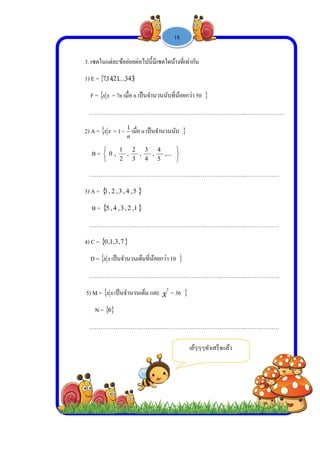  
 
 
 
3
1
2
3
4
5
3. เซตในแต่ล
1) E =  2,14,7
F =  xx =
……………
2) A =  xx =
B =



,0
……………
3) A =  2,1
B =  4,5
……………
4) C =  3,1,0
D =  xx เป็
……………
5) M =  xx เ
N =  6
……………
ะข้อย่อยต่อไ
343,...,21
7n เมื่อ n เป็น
………………
= 1 -
n
1
เมื่อ n
,
3
2
,
2
1
,
………………
5,4,3,
1,2,3,4
………………
7,3
ปนจํานวนเต็ม
………………
ป็นจํานวนเต็
………………
-
ปนี้มีเซตใดบ้
นจํานวนนับที
………………
เป็นจํานวนน
,...
5
4
,
4
3
………………
………………
มที่น้อยกว่า 10
………………
็ม และ x
2
=
………………
1 -
บ้างที่เท่ากัน
ที่น้อยกว่า 50
………………
นับ 



………………
………………
0 
………………
= 36 
………………
เย้ๆๆๆ
18

……………
……………
……………
……………
……………
ๆทําเสร็จแล้ว
……..………
……..………
……..………
……..………
……..………
ว
……………
…………
…………
…………
…………
 