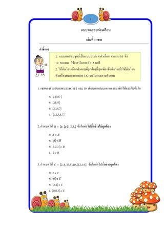  
 
 
 
คําชี้
1. เซต
2. กําห
3. กําห
1.
10
2. ใ
ทําเ
แจง
ตของจํานวนเฉ
ก. 12357
ข. 2357
ค.  7,5,3,2
ง.  ,3,2,1
หนดให้ B
ก. B
ข.   B
ค.  3,2,1
ง. B2
หนดให้ C
ก. C2
ข.   C6
ค.  4,2
ง.  12,10
แบบทดสอบ
คะแนน ใช้
ให้นักเรียนเลือ
เครื่องหมาย ก
ฉพาะระหว่าง
7

7
7,5,
  3,2,1,, 
B
B
 B
  1,8,6,4,2
C
C
 C
-
บชุดนี้เป็นแบบ
ช้เวลาในการทํ
อกคําตอบที่ถู
กากบาท ( X )
แบบท
เล่
ง 1 และ 10 เ
, ข้อใดต่อไ
 14,12,0 ข
1 -
บปรนัย 4 ตัวเ
ทํา 15 นาที
ถูกต้องที่สุดเพี
) ลงในกระดา
ทดสอบก่อน
มที่ 1 เซต 
ขียนเซตแบบ
ปนี้กล่าวไม่ถู
ข้อใดต่อไปนี้
1
เลือก จํานวน
พียงข้อเดียว แ
าษคําตอบ
เรียน
บแจกแจงสมา
ถูกต้อง
น้กล่าวถูกต้อง
น 10 ข้อ
แล้วให้นักเรีย
าชิกได้ตรงกับ
น
บข้อใด
 