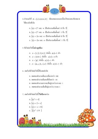  
 
 
 
4. กําห
ได้ต
5. ข้อใ
6. เซต
7. เซต
หนดให้ B
รงกับข้อใด
ก.  xx 
ข.  xx 
ค.  xx 
ง.  xx 
ใดต่อไปนี้กล่
ก. A
ข. A
ค. A
ง. A 
ตในข้อใดต่อ
ก. เซตขอ
ข. เซตขอ
ค. เซตขอ
ง. เซตข
ตในข้อใดต่อ
ก.  2
xx
ข.  xx 
ค.  xx
ง.  2
xx
 ,16,8,4,2,1
n
2 และ n
n
2 และ n
n2 และ n
n2 และ n
ล่าวถูกต้อง
  5,4,3,2,1
 1234 ดังน
  ดังนั้น
  cba ,,,,
ไปนี้เป็นเซตจ
องจํานวนเต็ม
องจํานวนเต็ม
องจํานวนตรร
องจํานวนเต็ม
ไปนี้ ไม่เป็นเ
1
x 2
0 x
02

-
32, เขียนเ
เป็นจํานวนเ
เป็นจํานวนเ
n เป็นจํานวน
n เป็นจํานวน
 ดังนั้น n
นั้น  An
  1An ตั
d ดังนั้น n
จํากัด
มบวกที่มากก
มลบที่น้อยกว่
รกยะที่อยู่ระห
มที่อยู่ระหว่าง
ซตว่าง
1 -
เซตแบบบอก
เต็มตั้งแต่ 0
เต็มตั้งแต่ 1
นเต็มตั้งแต่ 0
นเต็มตั้งแต่ 1
 5A ตัว
4 ตัว
ัว
  3An ตัว
ว่า 100
ว่า -10
หว่าง 0 และ
ง 0 และ 1
2
เงื่อนไขของส
ถึง 5
ถึง 5
ถึง 5
1 ถึง 5
ว
1
สมาชิกเซต BB
 