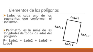 Elementos de los polígonos
Lado: es cada uno de los
segmentos que conforman el
polígono.
Perímetro: es la suma de las
longitudes de todos los lados del
polígono.
P= Lado1 + Lado2 + Lado3 +
Lado4