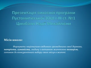 Місія школи:
Формувати національно-свідомого громадянина своєї держави,
патріота, гуманіста, людину з активною життєвою позицією,
готовою до конкурентного вибору свого місця в житті.
 