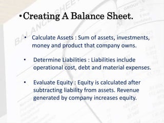 • Calculate Assets : Sum of assets, investments,
money and product that company owns.
•Creating A Balance Sheet.
• Determine Liabilities : Liabilities include
operational cost, debt and material expenses.
• Evaluate Equity : Equity is calculated after
subtracting liability from assets. Revenue
generated by company increases equity.
 