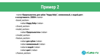 Пример 2
<name>Прорезыватель для зубов “Happy Baby”, силиконовый, с водой,цвет:
в ассортименте. 20004</name>
<brand_section>
<value>Happy Baby</value>
</brand_section>
<model_section>
<value>Прорезыватель</value>
</model_section>
<feature_section>
<value>для зубов</value>
<value>силиконовый</value>
<value>с водой</value>
<value>цвет</value>
</feature_section>
 
