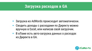 Загрузка расходов в GA
 Загрузка из AdWords происходит автоматически.
 Сводить доходы с расходами по Директу можно
вручную в Excel, или написав свой загрузчик.
 В еЛаме есть авто-загрузка данных о расходах
из Директа в GA.
 