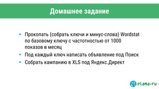 Домашнее задание
 Прокопать (собрать ключи и минус-слова) Wordstat
по базовому ключу с частотностью от 1000
показов в месяц
 Под каждый ключ написать объявление под Поиск
 Собрать кампанию в XLS под Яндекс.Директ
 